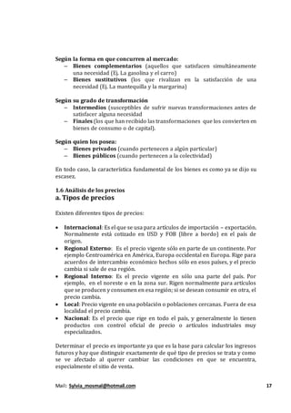 Mail: Sylvia_mosmal@hotmail.com 17
Según la forma en que concurren al mercado:
– Bienes complementarios (aquellos que satisfacen simultáneamente
una necesidad (Ej. La gasolina y el carro)
– Bienes sustitutivos (los que rivalizan en la satisfacción de una
necesidad (Ej. La mantequilla y la margarina)
Según su grado de transformación
– Intermedios (susceptibles de sufrir nuevas transformaciones antes de
satisfacer alguna necesidad
– Finales (los que han recibido las transformaciones que los convierten en
bienes de consumo o de capital).
Según quien los posea:
– Bienes privados (cuando pertenecen a algún particular)
– Bienes públicos (cuando pertenecen a la colectividad)
En todo caso, la característica fundamental de los bienes es como ya se dijo su
escasez.
1.6 Análisis de los precios
a. Tipos de precios
Existen diferentes tipos de precios:
 Internacional: Es el que se usa para artículos de importación – exportación.
Normalmente está cotizado en USD y FOB (libre a bordo) en el país de
origen.
 Regional Externo: Es el precio vigente sólo en parte de un continente. Por
ejemplo Centroamérica en América, Europa occidental en Europa. Rige para
acuerdos de intercambio económico hechos sólo en esos países, y el precio
cambia si sale de esa región.
 Regional Interno: Es el precio vigente en sólo una parte del país. Por
ejemplo, en el noreste o en la zona sur. Rigen normalmente para artículos
que se producen y consumen en esa región; si se desean consumir en otra, el
precio cambia.
 Local: Precio vigente en una población o poblaciones cercanas. Fuera de esa
localidad el precio cambia.
 Nacional: Es el precio que rige en todo el país, y generalmente lo tienen
productos con control oficial de precio o artículos industriales muy
especializados.
Determinar el precio es importante ya que es la base para calcular los ingresos
futuros y hay que distinguir exactamente de qué tipo de precios se trata y como
se ve afectado al querer cambiar las condiciones en que se encuentra,
especialmente el sitio de venta.
 