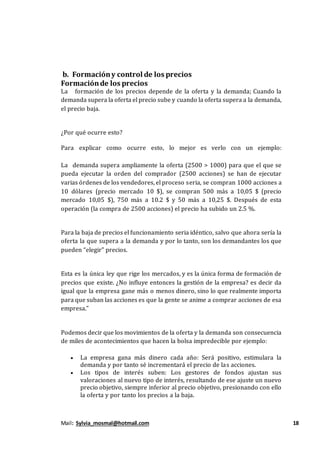 Mail: Sylvia_mosmal@hotmail.com 18
b. Formacióny control de los precios
Formaciónde los precios
La formación de los precios depende de la oferta y la demanda; Cuando la
demanda supera la oferta el precio sube y cuando la oferta supera a la demanda,
el precio baja.
¿Por qué ocurre esto?
Para explicar como ocurre esto, lo mejor es verlo con un ejemplo:
La demanda supera ampliamente la oferta (2500 > 1000) para que el que se
pueda ejecutar la orden del comprador (2500 acciones) se han de ejecutar
varias órdenes de los vendedores, el proceso seria, se compran 1000 acciones a
10 dólares (precio mercado 10 $), se compran 500 más a 10,05 $ (precio
mercado 10,05 $), 750 más a 10.2 $ y 50 más a 10,25 $. Después de esta
operación (la compra de 2500 acciones) el precio ha subido un 2.5 %.
Para la baja de precios el funcionamiento seria idéntico, salvo que ahora sería la
oferta la que supera a la demanda y por lo tanto, son los demandantes los que
pueden “elegir” precios.
Esta es la única ley que rige los mercados, y es la única forma de formación de
precios que existe. ¿No influye entonces la gestión de la empresa? es decir da
igual que la empresa gane más o menos dinero, sino lo que realmente importa
para que suban las acciones es que la gente se anime a comprar acciones de esa
empresa.”
Podemos decir que los movimientos de la oferta y la demanda son consecuencia
de miles de acontecimientos que hacen la bolsa impredecible por ejemplo:
 La empresa gana más dinero cada año: Será positivo, estimulara la
demanda y por tanto sé incrementará el precio de las acciones.
 Los tipos de interés suben: Los gestores de fondos ajustan sus
valoraciones al nuevo tipo de interés, resultando de ese ajuste un nuevo
precio objetivo, siempre inferior al precio objetivo, presionando con ello
la oferta y por tanto los precios a la baja.
 