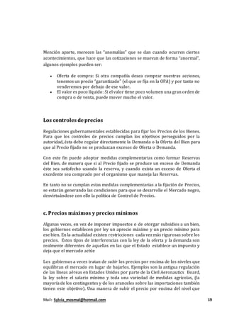 Mail: Sylvia_mosmal@hotmail.com 19
Mención aparte, merecen las “anomalías” que se dan cuando ocurren ciertos
acontecimientos, que hace que las cotizaciones se muevan de forma “anormal”,
algunos ejemplos pueden ser:
 Oferta de compra: Si otra compañía desea comprar nuestras acciones,
tenemos un precio “garantizado” (el que se fija en la OPA) y por tanto no
venderemos por debajo de ese valor.
 El valor es poco líquido: Si el valor tiene poco volumen una gran orden de
compra o de venta, puede mover mucho el valor.
Los controles de precios
Regulaciones gubernamentales establecidas para fijar los Precios de los Bienes.
Para que los controles de precios cumplan los objetivos perseguidos por la
autoridad, ésta debe regular directamente la Demanda o la Oferta del Bien para
que al Precio fijado no se produzcan excesos de Oferta o Demanda.
Con este fin puede adoptar medidas complementarias como formar Reservas
del Bien, de manera que si al Precio fijado se produce un exceso de Demanda
éste sea satisfecho usando la reserva, y cuando exista un exceso de Oferta el
excedente sea comprado por el organismo que maneja las Reservas.
En tanto no se cumplan estas medidas complementarias a la fijación de Precios,
se estarán generando las condiciones para que se desarrolle el Mercado negro,
desvirtuándose con ello la política de Control de Precios.
c. Precios máximos y precios mínimos
Algunas veces, en vez de imponer impuestos o de otorgar subsidios a un bien,
los gobiernos establecen por ley un aprecio máximo y un precio mínimo para
ese bien. En la actualidad existen restricciones cada vez más rigurosas sobre los
precios. Estos tipos de interferencias con la ley de la oferta y la demanda son
realmente diferentes de aquellas en las que el Estado establece un impuesto y
deja que el mercado actúe
Los gobiernos a veces tratan de subir los precios por encima de los niveles que
equilibran el mercado en lugar de bajarlos. Ejemplos son la antigua regulación
de las líneas aéreas en Estados Unidos por parte de la Civil Aeronautics Board,
la ley sobre el salario mínimo y toda una variedad de medidas agrícolas, (la
mayoría de los contingentes y de los aranceles sobre las importaciones también
tienen este objetivo). Una manera de subir el precio por encima del nivel que
 