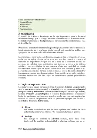 Mail: Sylvia_mosmal@hotmail.com 3
Entre las más conocidas tenemos
* Mercantilismo
* Monetarismo
* Marxismo
* Keynesianismo
b. Importancia
El estudio de la Ciencia Económica es de vital importancia para la Sociedad
contemporánea ya que si se logra entender cómo funciona la economía de una
Sociedad determinada se da el primer paso para mejorar las condiciones de vida
de la población.
De aquí que una reflexión sobre los supuestos y fundamentos en que descansa la
teoría económica es crucial para contar con el instrumental de análisis más
apropiado para comprender el fenómeno económico.
La economía es importante en todo momento, ya que ésta se encuentra presente
en la vida de todos y hasta en los actos más sencillos como ir a comprar al
mercado. Es importante porque ésta es la base de la sociedad, sin ella las
personas no sabrían cómo administrar sus ingresos y egreso y no podrían
satisfacer sus necesidades de una manera eficaz, una sociedad no podría
desarrollarse puesto que no podría administrar sus recursos, y esto se da
porque la economía nos permite tomar decisiones acerca de cómo administrar
los recursos escasos para los muchísimos fines posibles y así poder satisfacer
nuestras necesidades sin que haya un desequilibrio (sobre producción o
escasez).
c. Los factoresproductivos
Los recursos que sirven para producir se denominan factores. Los principales
son: la tierra (recursos naturales), el trabajo (recursos humanos) y el capital
(maquinaria etc.). Producir es combinar los factores para obtener algo distinto,
llamado producto. La tecnología es el conjunto de conocimientos técnicos que
limita las cantidades máximas que pueden producirse con cada cantidad de
factores. El reparto del producto entre las personas o grupos que forman la
sociedad se denomina distribución.
Tierra
Por tierra se entiende no sólo la tierra agrícola sino también la tierra
urbanizada, los recursos mineros y los recursos naturales en general.
Trabajo
Por trabajo se entiende la actividad humana, tanto física como
intelectual. En realidad toda actividad productiva realizada por un ser
 