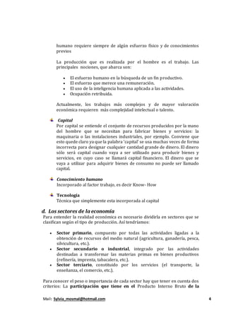 Mail: Sylvia_mosmal@hotmail.com 4
humano requiere siempre de algún esfuerzo físico y de conocimientos
previos
La producción que es realizada por el hombre es el trabajo. Las
principales nociones, que abarca son:
 El esfuerzo humano en la búsqueda de un fin productivo.
 El esfuerzo que merece una remuneración.
 El uso de la inteligencia humana aplicada a las actividades.
 Ocupación retribuida.
Actualmente, los trabajos más complejos y de mayor valoración
económica requieren más complejidad intelectual o talento.
Capital
Por capital se entiende el conjunto de recursos producidos por la mano
del hombre que se necesitan para fabricar bienes y servicios: la
maquinaria o las instalaciones industriales, por ejemplo. Conviene que
esto quede claro ya que la palabra 'capital' se usa muchas veces de forma
incorrecta para designar cualquier cantidad grande de dinero. El dinero
sólo será capital cuando vaya a ser utilizado para producir bienes y
servicios, en cuyo caso se llamará capital financiero. El dinero que se
vaya a utilizar para adquirir bienes de consumo no puede ser llamado
capital.
Conocimiento humano
Incorporado al factor trabajo, es decir Know- How
Tecnología
Técnica que simplemente esta incorporada al capital
d. Los sectores de la economía
Para entender la realidad económica es necesario dividirla en sectores que se
clasifican según el tipo de producción. Así tendríamos:
 Sector primario, compuesto por todas las actividades ligadas a la
obtención de recursos del medio natural (agricultura, ganadería, pesca,
silvicultura, etc.).
 Sector secundario o industrial, integrado por las actividades
destinadas a transformar las materias primas en bienes productivos
(refinería, imprenta, tabacalera, etc.).
 Sector terciario, constituido por los servicios (el transporte, la
enseñanza, el comercio, etc.).
Para conocer el peso o importancia de cada sector hay que tener en cuenta dos
criterios: La participación que tiene en el Producto Interno Bruto de la
 