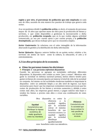 Mail: Sylvia_mosmal@hotmail.com 5
región y por otro, el porcentaje de población que está empleada en cada
uno de ellos, sacando de esta manera los puestos de trabajo que genera cada
sector.
A su vez podemos dividir la población activa, es decir, el conjunto de personas
mayor de 16 años que aportan mano de obra para la producción de bienes y
servicios, o que están disponibles y gestionan la incorporación a dicha
producción, en: población ocupada, que es la que realiza alguna actividad
remunerada, ya sea por cuenta ajena o por cuenta propia, y la población
desempleada, que desea trabajar pero que no encuentra empleo.
Sector Cuaternario: Se relaciona con el valor intangible de la información
abarcando la gestión y la distribución de dicha información
Sector Quinario: Algunos autores hablan de un quinto sector, relativo a los
servicios sin ánimo de lucro como la cultura, la educación, el arte y el
entretenimiento.
1.2 Los diez principios de la economía.
a. Cómo las personas toman las decisiones
Principio 1: Las personas enfrentan disyuntivas
Cuando las personas se agrupan en sociedades enfrentan diferentes
disyuntivas. la disyuntiva más común es entre “pan y armas”. Mientras más
gaste la sociedad en defensa nacional (armas), menos dinero tendrá para
gastar en bienes de consumo (pan) y así mejorar el nivel de vida de la sociedad
en conjunto. Así mismo en las sociedades modernas también es importante la
disyuntiva entre un ambiente limpio y un alto nivel de ingreso. Las leyes
necesarias para hacer que las empresas contaminen menos provocan que los
costos de producción de los bienes y servicios aumenten y, debido a estos
costos más altos, las empresas ganan menos, o pagan salarios más bajos o
venden los bienes a precios más altos o crean una combinación de estas
variables.
Otra disyuntiva es entre la
eficiencia y la
equidad significa
que la sociedad
extrae el máximo
beneficio de sus
recursos escasos. La
equidad significa
que la sociedad
distribuye
igualitariamente
esos beneficios entre sus miembros.
Eficiencia
Característica de
la sociedad que
busca extraer lo
más posible de
sus recursos
escasos
Equidad
Característica que
distribuye la riqueza
económica de
modo igualitario
entre los miembros
de la sociedad
 