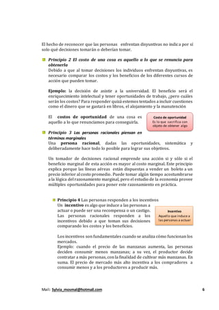 Mail: Sylvia_mosmal@hotmail.com 6
El hecho de reconocer que las personas enfrentan disyuntivas no indica por sí
solo qué decisiones tomarán o deberían tomar.
Principio 2 El costo de una cosa es aquello a lo que se renuncia para
obtenerla
Debido a que al tomar decisiones los individuos enfrentan disyuntivas, es
necesario comparar los costos y los beneficios de los diferentes cursos de
acción que pueden tomar.
Ejemplo: la decisión de asistir a la universidad. El beneficio será el
enriquecimiento intelectual y tener oportunidades de trabajo, ¿pero cuáles
serán los costos? Para responder quizá estemos tentados a incluir cuestiones
como el dinero que se gastará en libros, el alojamiento y la manutención
El costos de oportunidad de una cosa es
aquello a lo que renunciamos para conseguirla.
Principio 3 Las personas racionales piensan en
términos marginales
Una persona racional, dadas las oportunidades, sistemática y
deliberadamente hace todo lo posible para lograr sus objetivos.
Un tomador de decisiones racional emprende una acción si y sólo si el
beneficio marginal de esta acción es mayor al costo marginal. Este principio
explica porque las líneas aéreas están dispuestas a vender un boleto a un
precio inferior al costo promedio. Puede tomar algún tiempo acostumbrarse
a la lógica del razonamiento marginal, pero el estudio de la economía provee
múltiples oportunidades para poner este razonamiento en práctica.
Principio 4 Las personas responden a los incentivos
Un incentivo es algo que induce a las personas a
actuar o puede ser una recompensa o un castigo.
Las personas racionales responden a los
incentivos debido a que toman sus decisiones
comparando los costos y los beneficios.
Los incentivos son fundamentales cuando se analiza cómo funcionan los
mercados.
Ejemplo: cuando el precio de las manzanas aumenta, las personas
deciden consumir menos manzanas; a su vez, el productor decide
contratar a más personas, con la finalidad de cultivar más manzanas. En
suma. El precio de mercado más alto incentiva a los compradores a
consumir menos y a los productores a producir más.
Costo de oportunidad
Es lo que sacrifica con
objeto de obtener algo
Incentivo
Aquello que induce a
las personas a actuar
 