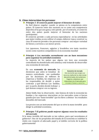 Mail: Sylvia_mosmal@hotmail.com 7
b. Cómo interactúan las personas
Principio 5 El comercio puede mejorar el bienestar de todos
Es fácil dejarse engañar cuando se piensa en la competencia entre
países. El comercio entre dos naciones no es como una competencia
deportiva el la que uno gana y otro pierde . por el contrario, el comercio
entre dos países puede mejorar el bienestar de las naciones
participantes.
El comercio permite a cada persona especializarse en las actividades
que mejor realiza, ya sea cultivar el campo, elaborar ropa y construir su
casa. El comercio permite a las personas comprar una mayor variedad
de bienes y servicios a un menor precio.
Los japoneses, franceses, egipcios y brasileños son tanto nuestros
socios como nuestros competidores en la economía mundial
Principio 6 Los mercados normalmente son un buen mecanismo
para organizar la actividad económica
La mayoría de los países que alguna vez tuvo una economía
centralizada ha abandonado este sistema y está tratando de desarrollar
una economía de mercado.
En una economía de mercado, las
decisiones que antes se tomaban de
manera centralizada son sustituidas
por las decisiones de millones de
empresas y familias, las empresas son
las responsables de decidir a quine
contratar y qué fabricar. Las familias,
por su parte, deciden donde trabajar y
qué desean comprar con su ingreso.
Adam Smith, hizo la observación más famosa de toda la economía las
familias y las empresas interactúan en los mercados como si fueran
guiados por una “mano invisible” que los lleve a obtener los resultados
deseables del mercado
Los precios son un instrumento del que se sirve la mano invisible para
dirigir la actividad económica.
Principio 7 El gobierno puede mejorar algunas veces los resultados
del mercado
Si la mano invisible del mercado es tan valiosa ¿para qué necesitamos al
gobierno?. Uno de los propósitos del estudio de la economía es redefinir la
visión con respecto al adecuado papel y al ámbito correcto de la política
gubernamental
Economía de mercado
Una economía que asigna sus
recursos mediante las decisiones
descentralizadas de numerosos
hogares y empresas que
interactúan en el mercado para
cosneguir bienes y servicios
 