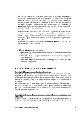 Mail: Sylvia_mosmal@hotmail.com 8
Una de las razones por las cuales necesitamos el gobierno es porque la
magia de la mano invisible de la economía solo funciona cuando aquél hace
valer las reglas y mantiene las instituciones que son clave para el libre
comercio pero, más importante aún es el hecho de que las economías de
mercado necesitan instituciones que hagan valer los derechos de
propiedad de las personas para que éstas puedan ejercer propiedad y
control sobre los recursos escasos.
Pero existe otra razón por la que necesitamos al gobierno, la mano invisible
es muy poderosa, pero no omnipotente. Promover la eficiencia y la equidad
son las dos grandes razones por las cuales el gobierno debe intervenir en la
economía para cambiar la manera en que las personas asignarían los
recursos.
Los economistas utilizan el término falla del mercado para referirse a una
situación en la cual el mercado
c. Cómo funciona la economía
Principio 8 El nivel de vida de un país depende de su capacidad para producir
bienes y servicios
Principio 9 Cuando el gobierno imprime demasiado dinero los precios
se incrementan
Principio 10 La sociedad enfrenta a corto plazo una disyuntiva entre
inflación y desempleo
d. Análisisde los diez principios dela economía.
Principio 1 Las personas enfrentan disyuntivas
Cuando las personas se agrupan en sociedades enfrentan diferentes
disyuntivas. La disyuntiva más común es entre “pan y armas”. Entre más gaste
la sociedad en defensa nacional (armas), menos dinero tendrá para gastar en
bienes de consumo (pan) y así mejorar el nivel de vida de la sociedad en su
conjunto.
Otra disyuntiva que la sociedad enfrenta es entre la eficiencia y la equidad. La
eficiencia significa que la sociedad extrae el máximo beneficio de sus recursos
escasos. La equidad significa que la sociedad distribuye igualitariamente esos
beneficios entre sus miembros.
Principio 2 El costo de una cosa es aquello a lo que se renuncia para
obtenerla
Debido a que al tomar decisiones los individuos enfrentan disyuntivas, es
necesario comparar los costos y los beneficios de los diferentes cursos de acción
 