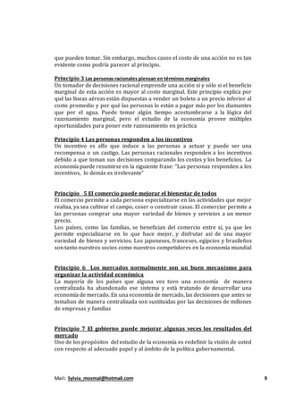 Mail: Sylvia_mosmal@hotmail.com 9
que pueden tomar. Sin embargo, muchos casos el costo de una acción no es tan
evidente como podría parecer al principio.
Principio 3 Las personas racionales piensan en términos marginales
Un tomador de decisiones racional emprende una acción si y sólo si el beneficio
marginal de esta acción es mayor al costo marginal. Este principio explica por
qué las líneas aéreas están dispuestas a vender un boleto a un precio inferior al
costo promedio y por qué las personas lo están a pagar más por los diamantes
que por el agua. Puede tomar algún tiempo acostumbrarse a la lógica del
razonamiento marginal, pero el estudio de la economía provee múltiples
oportunidades para poner este razonamiento en práctica
Principio 4 Las personas responden a los incentivos
Un incentivo es alfo que induce a las personas a actuar y puede ser una
recompensa o un castigo. Las personas racionales responden a los incentivos
debido a que toman sus decisiones comparando los costos y los beneficios. La
economía puede resumirse en la siguiente frase: “Las personas responden a los
incentivos, lo demás es irrelevante”
Principio 5 El comercio puede mejorar el bienestar de todos
El comercio permite a cada persona especializarse en las actividades que mejor
realiza, ya sea cultivar el campo, coser o construir casas. El comerciar permite a
las personas comprar una mayor variedad de bienes y servicios a un menor
precio.
Los países, como las familias, se benefician del comercio entre sí, ya que les
permite especializarse en lo que hace mejor, y disfrutar así de una mayor
variedad de bienes y servicios. Los japoneses, franceses, egipcios y brasileños
son tanto nuestros socios como nuestros competidores en la economía mundial
Principio 6 Los mercados normalmente son un buen mecanismo para
organizar la actividad económica
La mayoría de los países que alguna vez tuvo una economía de manera
centralizada ha abandonado ese sistema y está tratando de desarrollar una
economía de mercado. En una economía de mercado, las decisiones que antes se
tomaban de manera centralizada son sustituidas por las decisiones de millones
de empresas y familias
Principio 7 El gobierno puede mejorar algunas veces los resultados del
mercado
Uno de los propósitos del estudio de la economía es redefinir la visión de usted
con respecto al adecuado papel y al ámbito de la política gubernamental.
 