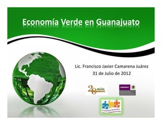 Economía Verde en Guanajuato



            Lic. Francisco Javier Camarena Juárez
                      31 de Julio de 2012
 