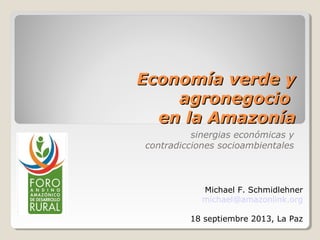 Economía verde yEconomía verde y
agronegocioagronegocio
en la Amazoníaen la Amazonía
sinergias económicas y
contradicciones socioambientales
Michael F. Schmidlehner
michael@amazonlink.org
18 septiembre 2013, La Paz
 