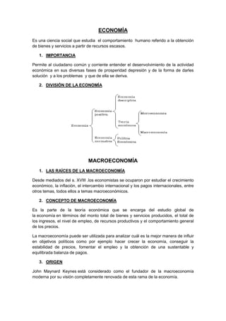 ECONOMÍA
Es una ciencia social que estudia el comportamiento humano referido a la obtención
de bienes y servicios a partir de recursos escasos.
1. IMPORTANCIA
Permite al ciudadano común y corriente entender el desenvolvimiento de la actividad
económica en sus diversas fases de prosperidad depresión y de la forma de darles
solución y a los problemas y que de ella se deriva.
2. DIVISIÓN DE LA ECONOMÍA
MACROECONOMÍA
1. LAS RAÍCES DE LA MACROECONOMÍA
Desde mediados del s. XVIII .los economistas se ocuparon por estudiar el crecimiento
económico, la inflación, el intercambio internacional y los pagos internacionales, entre
otros temas, todos ellos a temas macroeconómicos.
2. CONCEPTO DE MACROECONOMÍA
Es la parte de la teoría económica que se encarga del estudio global de
la economía en términos del monto total de bienes y servicios producidos, el total de
los ingresos, el nivel de empleo, de recursos productivos y el comportamiento general
de los precios.
La macroeconomía puede ser utilizada para analizar cuál es la mejor manera de influir
en objetivos políticos como por ejemplo hacer crecer la economía, conseguir la
estabilidad de precios, fomentar el empleo y la obtención de una sustentable y
equilibrada balanza de pagos.
3. ORIGEN
John Maynard Keynes está considerado como el fundador de la macroeconomía
moderna por su visión completamente renovada de esta rama de la economía.
 