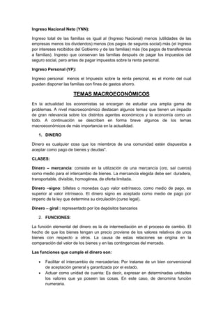 Ingreso Nacional Neto (YNN):
Ingreso total de las familias es igual al (Ingreso Nacional) menos (utilidades de las
empresas menos los dividendos) menos (los pagos de seguros social) más (el Ingreso
por intereses recibidos del Gobierno y de las familias) más (los pagos de transferencia
a familias). Ingreso que conservan las familias después de pagar los impuestos del
seguro social, pero antes de pagar impuestos sobre la renta personal.
Ingreso Personal (YP):
Ingreso personal menos el Impuesto sobre la renta personal, es el monto del cual
pueden disponer las familias con fines de gastos ahorro.
TEMAS MACROECONÓMICOS
En la actualidad los economistas se encargan de estudiar una amplia gama de
problemas. A nivel macroeconómico destacan algunos temas que tienen un impacto
de gran relevancia sobre los distintos agentes económicos y la economía como un
todo. A continuación se describen en forma breve algunos de los temas
macroeconómicos de más importancia en la actualidad.
1. DINERO
Dinero es cualquier cosa que los miembros de una comunidad estén dispuestos a
aceptar como pago de bienes y deudas".
CLASES:
Dinero – mercancía: consiste en la utilización de una mercancía (oro, sal cueros)
como medio para el intercambio de bienes. La mercancía elegida debe ser: duradera,
transportable, divisible, homogénea, de oferta limitada.
Dinero –signo: billetes o monedas cuyo valor extrínseco, como medio de pago, es
superior al valor intrínseco. El dinero signo es aceptado como medio de pago por
imperio de la ley que determina su circulación (curso legal).
Dinero – giral : representado por los depósitos bancarios
2. FUNCIONES:
La función elemental del dinero es la de intermediación en el proceso de cambio. El
hecho de que los bienes tengan un precio proviene de los valores relativos de unos
bienes con respecto a otros. La causa de estas relaciones se origina en la
comparación del valor de los bienes y en las contingencias del mercado.
Las funciones que cumple el dinero son:
 Facilitar el intercambio de mercaderías: Por tratarse de un bien convencional
de aceptación general y garantizada por el estado.
 Actuar como unidad de cuenta: Es decir, expresar en determinadas unidades
los valores que ya poseen las cosas. En este caso, de denomina función
numeraria.
 