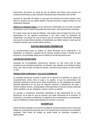 Disminución del ahorro en virtud de que se destina más dinero para comprar los
productos alimenticios y otros artículos necesarios para el bienestar de la familia.
Aumento en las tasas de interés, lo que para las personas que tienen deudas, torna
difícil su situación ya que deben destinar mayores recursos a pagar deudas con sus
respectivos intereses.
Déficit en la Balanza Pagos. En las relaciones comerciales con el mundo se pierde
competencia, pues nuestras exportaciones disminuyen y las importaciones aumentan.
En cuanto mayor sea la tasa de inflación, más amplio será el margen de error en las
expectativas de los agentes económicos y por tanto mayor la sensación de
inseguridad. Los precios son una vía por la que se transmite la información necesaria
para que los consumidores decidan correctamente que deben adquirir y para que las
empresas calculen que y cuanto deben producir.
DATOS MACROECONÓMICOS
La macroeconomía basa su análisis en datos derivados de la observación y la
estadística, la medición y estudios de los mismos muestra el éxito o fracaso de una
economía. Los principales datos que se utilizan en la macroeconomía son:
LAS MACRO MAGNITUDES
Extraídas de la Contabilidad nacional que resumen en una única cifra el valor
monetario de la actividad económica, el indicador más utilizado es el producto interior
bruto, que mide el valor de todos los bienes y servicios que produce un país durante
un año.
PRODUCCIÓN AGREGADA Y CICLOS ECONÓMICOS
La actividad económica mundial a través de la historia ha mantenido un patrón de
comportamiento cíclico entre el auge y la quiebra, lo que los economistas han
explicado mediante la teoría de los ciclos económicos, la cual establece que existen
periodos alternativos en los que los negocios marchan a satisfacción de todos y
ofrecen empleos nuevos, contrapuestos a otros periodos en los que muchas empresas
sufren pérdidas y se ven obligadas a cerrar o reducir su planilla.
La recesión o contracción económica representa la fase decreciente de un ciclo
económico. Es la fase en que se produce una caída importante de la inversión, la
producción y el empleo y predomina un desánimo de los empresarios y consumidores,
que se manifiesta en tasas descendentes de inversión y consumo.
DESEMPLEO
Dentro de toda sociedad se encuentra la población económicamente activa o fuerza de
trabajo es el conjunto de personas que en el momento de la entrevista se encontraban
ocupados. Ésta fuerza de trabajo se puede dividir en individuos ocupados y
desocupados.
 