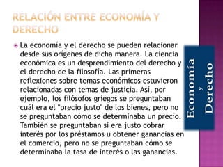    La economía y el derecho se pueden relacionar
    desde sus orígenes de dicha manera. La ciencia
    económica es un desprendimiento del derecho y
    el derecho de la filosofía. Las primeras
    reflexiones sobre temas económicos estuvieron
    relacionadas con temas de justicia. Así, por
    ejemplo, los filósofos griegos se preguntaban
    cuál era el "precio justo" de los bienes, pero no
    se preguntaban cómo se determinaba un precio.
    También se preguntaban si era justo cobrar
    interés por los préstamos u obtener ganancias en
    el comercio, pero no se preguntaban cómo se
    determinaba la tasa de interés o las ganancias.
 