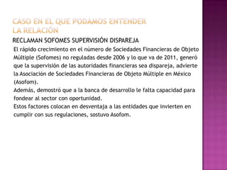 RECLAMAN SOFOMES SUPERVISIÓN DISPAREJA
El rápido crecimiento en el número de Sociedades Financieras de Objeto
Múltiple (Sofomes) no reguladas desde 2006 y lo que va de 2011, generó
que la supervisión de las autoridades financieras sea dispareja, advierte
la Asociación de Sociedades Financieras de Objeto Múltiple en México
(Asofom).
Además, demostró que a la banca de desarrollo le falta capacidad para
fondear al sector con oportunidad.
Estos factores colocan en desventaja a las entidades que invierten en
cumplir con sus regulaciones, sostuvo Asofom.
 
