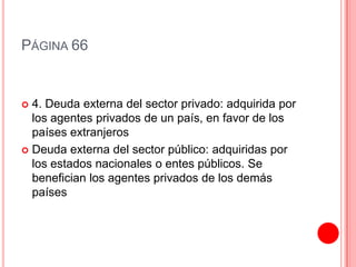 PÁGINA 66


 4. Deuda externa del sector privado: adquirida por
  los agentes privados de un país, en favor de los
  países extranjeros
 Deuda externa del sector público: adquiridas por
  los estados nacionales o entes públicos. Se
  benefician los agentes privados de los demás
  países
 