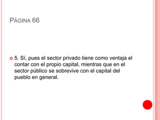 PÁGINA 66




   5. Sí, pues el sector privado tiene como ventaja el
    contar con el propio capital, mientras que en el
    sector público se sobrevive con el capital del
    pueblo en general.
 