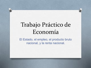 Trabajo Práctico de 
Economía 
El Estado, el empleo, el producto bruto 
nacional, y la renta nacional. 
 