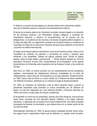 como la imagen,
                                                                encadenado, sin
                                                                posibilidades y
                                                                estancado.


6. Elabora un escrito de dos páginas en donde brindes cinco soluciones viables
para que Colombia supere su situación de endeudamiento externo.

El tema de la deuda externa de Colombia ha estado siempre ligado a la situación
de las finanzas públicas. Las dificultades fiscales obligaron a contratar los
empréstitos externos y llevaron al incumplimiento en el servicio de las
obligaciones. La insuficiencia de recursos y el exceso de gasto público exigieron, a
lo largo del siglo XIX, la negociación sucesiva de la deuda externa y mostraron la
necesidad de reformar la estructura tributaria del país para equilibrar la economía
y acceder al crédito internacional.

El origen de la deuda externa colombiana, como el de América Latina, estuvo en la
necesidad de sostener los ejércitos y proveerlos de armas y equipos para
enfrentar a los españoles. Dotado de plenos poderes para “fundar el crédito
público sobre la base sólida y permanente…”, Simón Bolívar designó en 1819 al
granadino Francisco Antonio Zea, vicepresidente de la República, como agente
extraordinario de Colombia ante el gobierno de los Estados Unidos y las cortes de
Europa.

Zea firmó, en 1820, un primer acuerdo con los representantes de los acreedores
ingleses, reconociendo las obligaciones externas contratadas en la lucha de
independencia, sobre todo por el venezolano Luis López Méndez. Posteriormente,
en 1822, obtuvo Zea en París un nuevo crédito de 2 millones de libras esterlinas
(10 millones de pesos), destinado en su mayoría a pagar la deuda pendiente.

En 1823, el Congreso de Colombia, ante la difícil situación fiscal, autorizó al
presidente Santander para contratar un nuevo empréstito por 30 millones de
pesos, el cual fue negociado por Juan Manuel Arrubla y Francisco Montoya en
1824 y dio motivo a toda clase de críticas y polémicas.

El empréstito no evitó que se presentara, apenas dos años después, otra profunda
crisis fiscal, causada por los elevados gastos militares y los bajos ingresos
tributarios, y agravada por la quiebra de la casa Goldschmidt, que había quedado
encargada de levantar el empréstito y que todavía tenía en su poder parte de los
recursos de éste.

Desintegrada Colombia en 1830, la deuda quedó congelada durante varios años;
los pagos fueron suspendidos hasta que se definiera un reparto entre Ecuador,
 