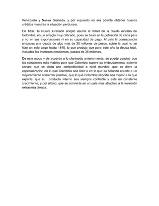 Venezuela y Nueva Granada, y por supuesto no era posible obtener nuevos
créditos mientras la situación perdurara.

En 1837, la Nueva Granada aceptó asumir la mitad de la deuda externa de
Colombia, en un arreglo muy criticado, pues se basó en la población de cada país
y no en sus exportaciones ni en su capacidad de pago. Al país le correspondió
entonces una deuda de algo más de 30 millones de pesos, sobre la cual no se
hizo un solo pago hasta 1845, lo que produjo que para este año la deuda total,
incluidos los intereses pendientes, pasara de 35 millones.

De este modo y de acuerdo a lo planteado anteriormente, se puede concluir que
las soluciones más viables para que Colombia supere su endeudamiento externo
serían: que se diera una competitividad a nivel mundial, que se diera la
especialización en lo que Colombia sea líder o en lo que su balanza apunte a un
mejoramiento comercial positivo, que lo que Colombia importe sea menor a lo que
exporte, que su producto interno sea siempre confiable y este en constante
crecimiento, y por último, que se convierta en un país más atractivo a la inversión
extranjera directa.
 