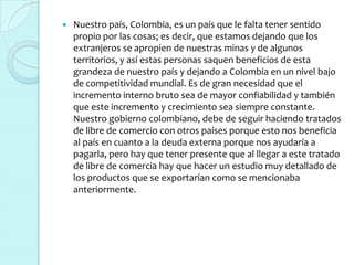    Nuestro país, Colombia, es un país que le falta tener sentido
    propio por las cosas; es decir, que estamos dejando que los
    extranjeros se apropien de nuestras minas y de algunos
    territorios, y así estas personas saquen beneficios de esta
    grandeza de nuestro país y dejando a Colombia en un nivel bajo
    de competitividad mundial. Es de gran necesidad que el
    incremento interno bruto sea de mayor confiabilidad y también
    que este incremento y crecimiento sea siempre constante.
    Nuestro gobierno colombiano, debe de seguir haciendo tratados
    de libre de comercio con otros países porque esto nos beneficia
    al país en cuanto a la deuda externa porque nos ayudaría a
    pagarla, pero hay que tener presente que al llegar a este tratado
    de libre de comercia hay que hacer un estudio muy detallado de
    los productos que se exportarían como se mencionaba
    anteriormente.
 