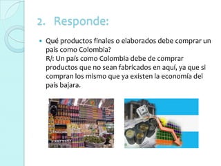 2. Responde:
   Qué productos finales o elaborados debe comprar un
    país como Colombia?
    R/: Un país como Colombia debe de comprar
    productos que no sean fabricados en aquí, ya que si
    compran los mismo que ya existen la economía del
    país bajara.
 