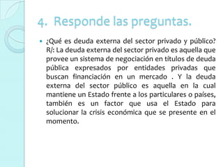 4. Responde las preguntas.
   ¿Qué es deuda externa del sector privado y público?
    R/: La deuda externa del sector privado es aquella que
    provee un sistema de negociación en títulos de deuda
    pública expresados por entidades privadas que
    buscan financiación en un mercado . Y la deuda
    externa del sector público es aquella en la cual
    mantiene un Estado frente a los particulares o países,
    también es un factor que usa el Estado para
    solucionar la crisis económica que se presente en el
    momento.
 