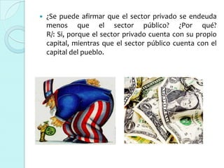    ¿Se puede afirmar que el sector privado se endeuda
    menos que el sector público? ¿Por qué?
    R/: Si, porque el sector privado cuenta con su propio
    capital, mientras que el sector público cuenta con el
    capital del pueblo.
 