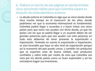 6. Elabora un escrito de dos páginas en donde brindes
cinco soluciones viables para que Colombia supere su
situación de endeudamiento externo.
   La deuda externa en Colombia es algo que se viene dando desde
    hace mucho tiempo en el transcurrir de los años, donde
    podríamos ver que la economía internacional es fundamental.
    Colombia podría llegar a acuerdos o a hacer tratos con otros
    países para que estos nos ayuden con dicha deuda, ya que los
    países con los que se podría llegar a un acuerdo deben de ser
    grandes potencias para que nos ayuden con este perjuicio; en
    todo esto debemos de tener presente la exportación e
    importación. Teniendo en cuenta la exportación e importación,
    es más favorable que haya un alto nivel de exportación porque
    así la economía del país puede crecer, y también los productos
    que se exporten sean de buena calidad, sean productos
    confiables y sobre todo por medio de esto que Colombia sea
    vista por los demás países como un buen exportador y así los
    extranjeros hagan sus inversiones.
 