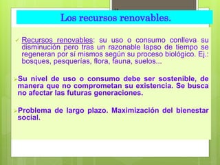  Recursos renovables: su uso o consumo conlleva su
disminución pero tras un razonable lapso de tiempo se
regeneran por sí mismos según su proceso biológico. Ej.:
bosques, pesquerías, flora, fauna, suelos...
Su nivel de uso o consumo debe ser sostenible, de
manera que no comprometan su existencia. Se busca
no afectar las futuras generaciones.
Problema de largo plazo. Maximización del bienestar
social.
14
Los recursos renovables.
 