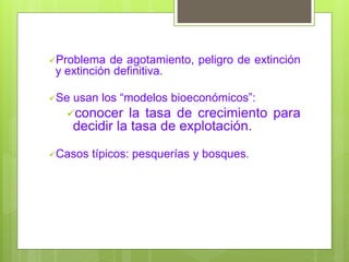 Problema de agotamiento, peligro de extinción
y extinción definitiva.
Se usan los “modelos bioeconómicos”:
conocer la tasa de crecimiento para
decidir la tasa de explotación.
Casos típicos: pesquerías y bosques.
 