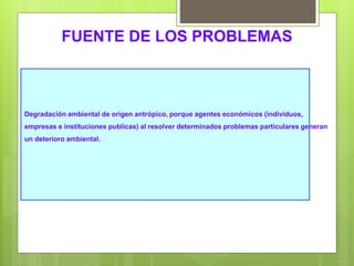 Degradación ambiental de origen antrópico, porque agentes económicos (individuos,
empresas e instituciones publicas) al resolver determinados problemas particulares generan
un deterioro ambiental.
FUENTE DE LOS PROBLEMAS
 