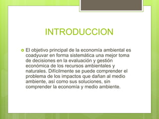 INTRODUCCION
 El objetivo principal de la economía ambiental es
coadyuvar en forma sistemática una mejor toma
de decisiones en la evaluación y gestión
económica de los recursos ambientales y
naturales. Difícilmente se puede comprender el
problema de los impactos que dañan al medio
ambiente, así como sus soluciones, sin
comprender la economía y medio ambiente.
 