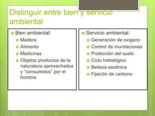 Distinguir entre bien y servicio
ambiental
 Bien ambiental:
 Madera
 Alimento
 Medicinas
 Objetos productos de la
naturaleza aprovechados
y “consumidos” por el
hombre
 Servicio ambiental:
 Generación de oxigeno
 Control de inundaciones
 Protección del suelo
 Ciclo hidrológico
 Belleza escénica
 Fijación de carbono
 