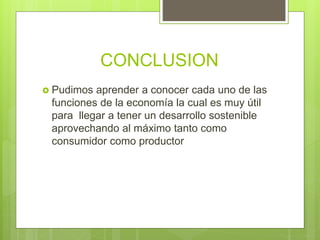 CONCLUSION
 Pudimos aprender a conocer cada uno de las
funciones de la economía la cual es muy útil
para llegar a tener un desarrollo sostenible
aprovechando al máximo tanto como
consumidor como productor
 