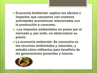  Economía Ambiental: explica los efectos e
impactos que causamos con nuestras
actividades económicas relacionadas con
la producción o consumo.
 Los impactos ambientales no pasan por el
mercado y, por ende, no observamos su
precio.
 La economía ambiental: Se concentra en
los recursos ambientales y naturales, y
estudia cómo utilizarlos para beneficio de
las generaciones presentes y futuras.
 