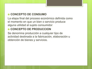  CONCEPTO DE CONSUMO
La etapa final del proceso económico definida como
el momento en que un bien o servicio produce
alguna utilidad al sujeto consumidor
 CONCEPTO DE PRODUCCION
Se denomina producción a cualquier tipo de
actividad destinada a la fabricación, elaboración u
obtención de bienes y servicios.
 