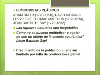  ECONOMISTAS CLÁSICOS
ADAM SMITH (1723-1790), DAVID RICARDO
(1772-1823), THOMAS MALTHUS (1766-1834),
JEAN BAPTISTE SAY (1776-1832)
 Las riquezas naturales son inagotables
 Como no se pueden multiplicar o agotar,
no son un objeto de la ciencia económica”
(Jean Baptiste Say)
 Crecimiento de la población puede ser
limitado por falta de producción agrícola
 