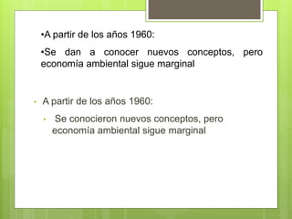 • A partir de los años 1960:
• Se conocieron nuevos conceptos, pero
economía ambiental sigue marginal
•A partir de los años 1960:
•Se dan a conocer nuevos conceptos, pero
economía ambiental sigue marginal
 