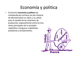 Economía y politica
• El término economía y política fue
introducido por primera vez por Antoine
de Montchrestien en 1615, y se utilizó
para el estudio de las relaciones de
producción, especialmente entre las tres
clases principales de la sociedad
capitalista o burguesa: capitalistas,
proletarios y terratenientes.

 