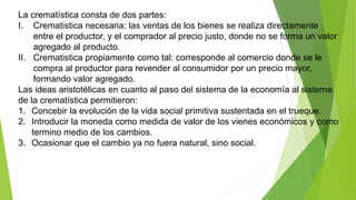 La crematística consta de dos partes:
I. Crematistica necesaria: las ventas de los bienes se realiza directamente
entre el productor, y el comprador al precio justo, donde no se forma un valor
agregado al producto.
II. Crematistica propiamente como tal: corresponde al comercio donde se le
compra al productor para revender al consumidor por un precio mayor,
formando valor agregado.
Las ideas aristotélicas en cuanto al paso del sistema de la economía al sistema
de la crematística permitieron:
1. Concebir la evolución de la vida social primitiva sustentada en el trueque.
2. Introducir la moneda como medida de valor de los vienes económicos y como
termino medio de los cambios.
3. Ocasionar que el cambio ya no fuera natural, sino social.
 