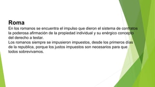 Roma
En los romanos se encuentra el impulso que dieron el sistema de contratos
la poderosa afirmación de la propiedad individual y su enérgico concepto
del derecho a testar.
Los romanos siempre se impusieron impuestos, desde los primeros días
de la republica, porque los justos impuestos son necesarios para que
todos sobrevivamos.
 