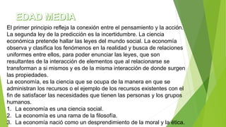 El primer principio refleja la conexión entre el pensamiento y la acción.
La segunda ley de la predicción es la incertidumbre. La ciencia
económica pretende hallar las leyes del mundo social. La economía
observa y clasifica los fenómenos en la realidad y busca de relaciones
uniformes entre ellos, para poder enunciar las leyes, que son
resultantes de la interacción de elementos que al relacionarse se
transforman a si mismos y es de la misma interacción de donde surgen
las propiedades.
La economía, es la ciencia que se ocupa de la manera en que se
administran los recursos o el ejemplo de los recursos existentes con el
fin de satisfacer las necesidades que tienen las personas y los grupos
humanos.
1. La economía es una ciencia social.
2. La economía es una rama de la filosofía.
3. La economía nació como un desprendimiento de la moral y la ética.
 