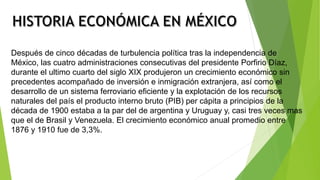 Después de cinco décadas de turbulencia política tras la independencia de
México, las cuatro administraciones consecutivas del presidente Porfirio Díaz,
durante el ultimo cuarto del siglo XIX produjeron un crecimiento económico sin
precedentes acompañado de inversión e inmigración extranjera, así como el
desarrollo de un sistema ferroviario eficiente y la explotación de los recursos
naturales del país el producto interno bruto (PIB) per cápita a principios de la
década de 1900 estaba a la par del de argentina y Uruguay y, casi tres veces mas
que el de Brasil y Venezuela. El crecimiento económico anual promedio entre
1876 y 1910 fue de 3,3%.
 