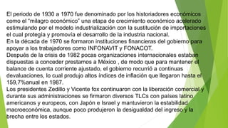 El periodo de 1930 a 1970 fue denominado por los historiadores económicos
como el “milagro económico” una etapa de crecimiento económico acelerado
estimulando por el modelo industrialización con la sustitución de importaciones
el cual protegía y promovía el desarrollo de la industria nacional.
En la década de 1970 se formaron instituciones financieras del gobierno para
apoyar a los trabajadores como INFONAVIT y FONACOT.
Después de la crisis de 1982 pocas organizaciones internacionales estaban
dispuestas a conceder prestamos a México , de modo que para mantener el
balance de cuenta corriente ajustado, el gobierno recurrió a continuas
devaluaciones, lo cual produjo altos índices de inflación que llegaron hasta el
159,7%anual en 1987.
Los presidentes Zedillo y Vicente fox continuaron con la liberación comercial y
durante sus administraciones se firmaron diversos TLCs con países latino
americanos y europeos, con Japón e Israel y mantuvieron la estabilidad
macroeconómica, aunque poco produjeron la desigualdad del ingreso y la
brecha entre los estados.
 