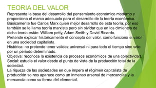 TEORIA DEL VALOR
Representa la base del desarrollo del pensamiento económico moderno y
proporciona el marco adecuado para el desarrollo de la teoría económica.
Básicamente fue Carlos Marx quien mejor desarrollo de esta teoría, por eso
también se le llama teoría marxista pero sin olvidar que en los cimientos de
dicha teoría están: William petty, Adam Smith y David Ricardo.
Pretende explicar históricamente el concepto del valor, como funciona el valor
en una sociedad capitalista.
Histórica: no pretende tener validez universal ni para todo el tiempo sino solo
por un periodo determinado.
Objetiva: reconoce la existencia de procesos económicos de una colectividad.
Social: estudia el valor desde el punto de vista de la producción total de la
sociedad.
La riqueza de las sociedades en que impera el régimen capitalista de
producción se nos aparece como un inmenso arsenal de mercancías y la
mercancía como su forma del elemental.
 