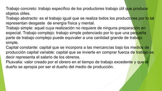 Trabajo concreto: trabajo especifico de los productores trabajo útil que produce
objetos útiles.
Trabajo abstracto: es el trabajo igual que se realiza todos los productores por lo tal
representan desgaste de energía física y mental.
Trabajo simple: aquel cuya realización no requiere de ninguna preparación en
especial. Trabajo complejo: trabajo simple potenciado por lo que una pequeña
parte de trabajo complejo puede equivaler a una cantidad grande de trabajo
simple.
Capital constante: capital que se incorpora a las mercancías bajo los medios de
producción capital variable: capital que se invierte en comprar fuerza de trabajo es
decir representa el salario de los obreros.
Plusvalia: valor creado por el obrero en el tiempo de trabajo excedente y que el
dueño se apropia por ser el dueño del medio de producción.
 
