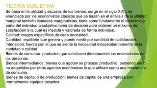 TEORÍA SUBJETIVA
Se basa en la utilidad y escases de los bienes, surge en el siglo XIX y es
enunciada por los economistas clásicos que se basan en el análisis de la utilidad
marginal también llamados marginalistas, tiene como fundamento el idealismo y
parte del individuo o subjetivo toma de decisión para obtener un máximo de
satisfacción a la cual es medida y valorada de forma individual.
Calidad: rasgos específicos de cada necesidad.
Cantidad: equilibrio que genera y puede medir por cantidad de satisfacción.
Intensidad: fuerza con el que se siente la necesidad independientemente de la
cantidad o calidad.
Bienes de consumo: productos que satisfacen directamente las necesidades de
las personas.
Bienes intermediarios: bienes que agotan su proceso productivo, pudiendo ser o
no adquiridos por otros agentes económicos lo que utilicen como una mercancía
de consumo.
Bienes de capital o de producción: bienes de capital de una empresa son
normalmente equipos pesados.
 