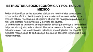 ESTRUCTURA SOCIOECONÓMICA Y POLÍTICA DE
MEXICO
Podemos identificar en las actitudes básicas del hombre a las causas que
producen los efectos clasificados bojo ambas denominaciones. Así el amor
produce el bien, mientras que el egoísmo el odio y la negligencia producen el
mal. Esto siempre ha ocurrido así y siempre así ocurrirá.
La democracia es una forma de organización social que atribuye a la titularidad
del poder al conjunto de la sociedad. Democracia es una forma de organización
del estado en el cual las decisiones colectivas son adoptadas por el pueblo
mediante mecanismos de participación directa que confieren legitimidad a sus
representantes.
 