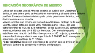 Limita con estados unidos América al norte, al sureste con Guatemala y
Belice, al este con el golfo de México y el mar caribe, y al oeste con el océano
pacifico. En extensión territorial ocupa la quinta posición en América, y el
decimocuarto a nivel mundial.
México, nombre que provine del náhuatl mexhitli (en el ombligo de la luna).
Cuenta, según datos del censo 2010 realizado por el INEGI, con una
población total de 112 336 538 habitantes, de los cuales 51.2% corresponde a
mujeres, mientras que el 48.8% son hombres. Con lo cual se puede
establecer una relación de 95 hombres por cada 100 mujeres, que radican en
nuestro territorio que abarca una superficie de 1 964 375 km2; son aguas
oceánicas, con un litoral de 11 122km.
Poder legislativo reside en el congreso de la unión que se divide en dos
cámaras: cámara de senadores y cámara de diputados.
 