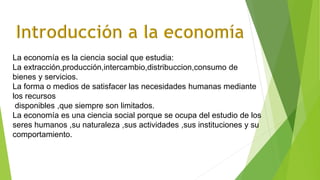La economía es la ciencia social que estudia:
La extracción,producción,intercambio,distribuccion,consumo de
bienes y servicios.
La forma o medios de satisfacer las necesidades humanas mediante
los recursos
disponibles ,que siempre son limitados.
La economía es una ciencia social porque se ocupa del estudio de los
seres humanos ,su naturaleza ,sus actividades ,sus instituciones y su
comportamiento.
 