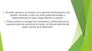  El poder ejecutivo su función es en general administrativa y de
gestión, llevando a cabo los actos gubernamentales y
reglamentando las leyes resguardando su espíritu.
 Poder judicial se encarga de la judicatura, conformada por la
suprema corte de justicia de la nación, el tribunal electoral del
poder judicial de la federación.
 